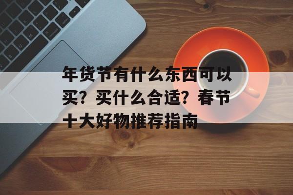 年货节有什么东西可以买？买什么合适？春节十大好物推荐指南-第1张图片-