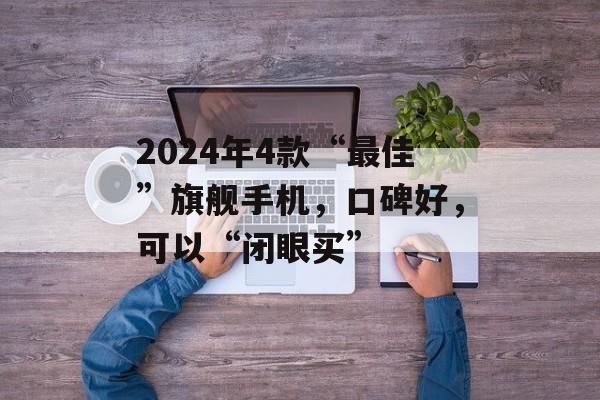 2024年4款“最佳”旗舰手机，口碑好，可以“闭眼买”-第1张图片-