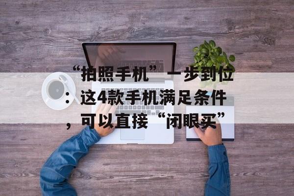 “拍照手机”一步到位：这4款手机满足条件，可以直接“闭眼买”-第1张图片-