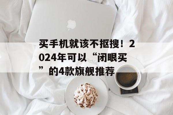 买手机就该不抠搜！2024年可以“闭眼买”的4款旗舰推荐-第1张图片-