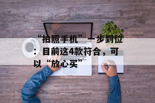 “拍照手机”一步到位：目前这4款符合，可以“放心买”-第1张图片-