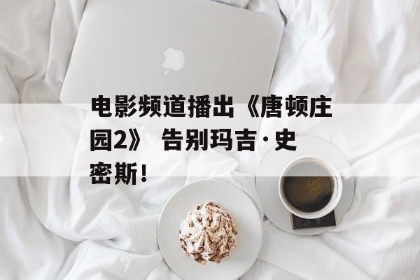 电影频道播出《唐顿庄园2》 告别玛吉·史密斯！-第1张图片-