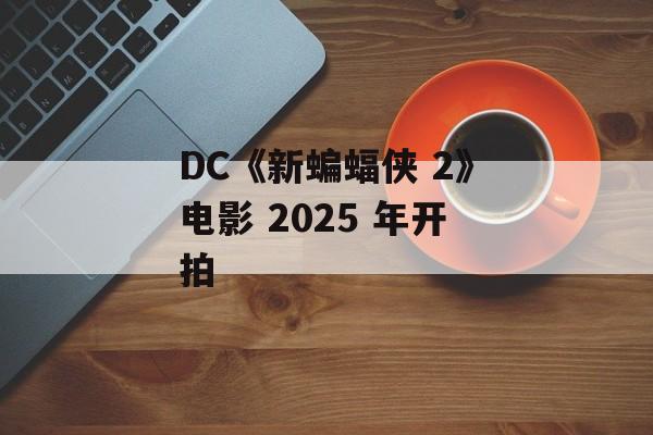 DC《新蝙蝠侠 2》电影 2025 年开拍-第1张图片-