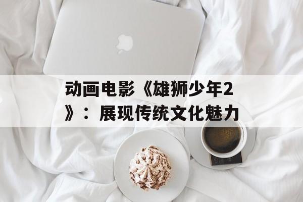 动画电影《雄狮少年2》：展现传统文化魅力-第1张图片-