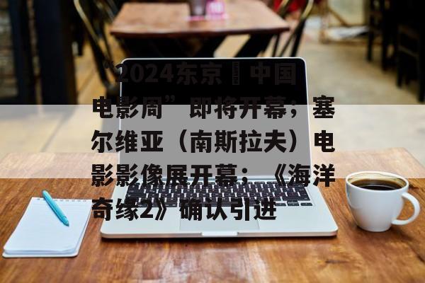 “2024东京・中国电影周”即将开幕；塞尔维亚（南斯拉夫）电影影像展开幕；《海洋奇缘2》确认引进-第1张图片-