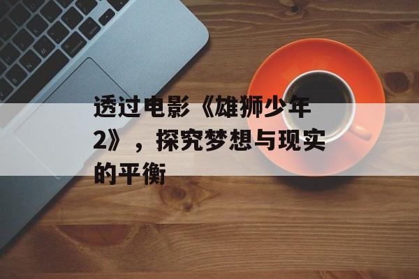 透过电影《雄狮少年 2》，探究梦想与现实的平衡-第1张图片-