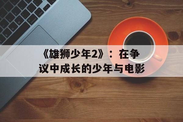 《雄狮少年2》：在争议中成长的少年与电影-第1张图片-