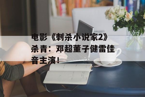电影《刺杀小说家2》杀青：邓超董子健雷佳音主演！-第1张图片-