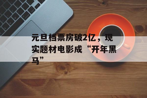 元旦档票房破2亿，现实题材电影成“开年黑马”-第1张图片-