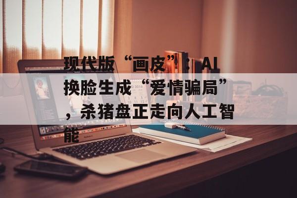 现代版“画皮”：AI换脸生成“爱情骗局”，杀猪盘正走向人工智能-第1张图片-