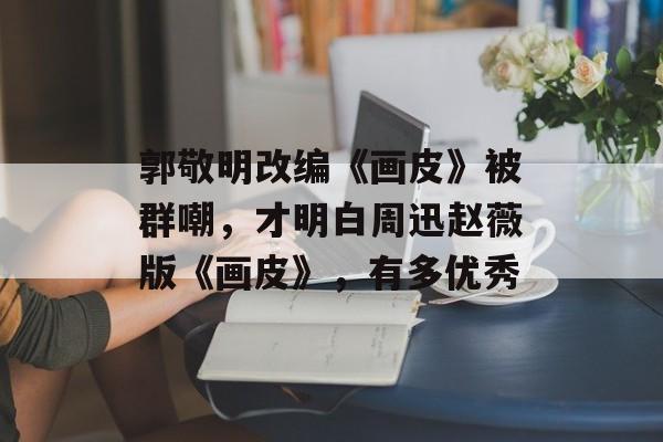 郭敬明改编《画皮》被群嘲，才明白周迅赵薇版《画皮》，有多优秀-第1张图片-