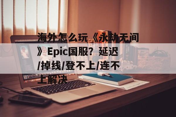 海外怎么玩《永劫无间》Epic国服？延迟/掉线/登不上/连不上解决-第1张图片-