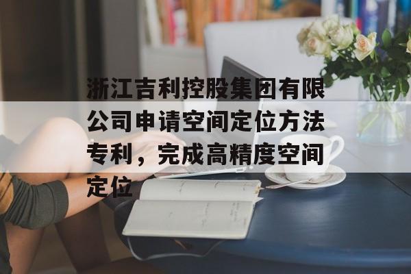 浙江吉利控股集团有限公司申请空间定位方法专利，完成高精度空间定位-第1张图片-