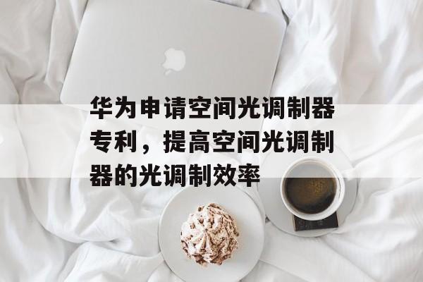 华为申请空间光调制器专利，提高空间光调制器的光调制效率-第1张图片-
