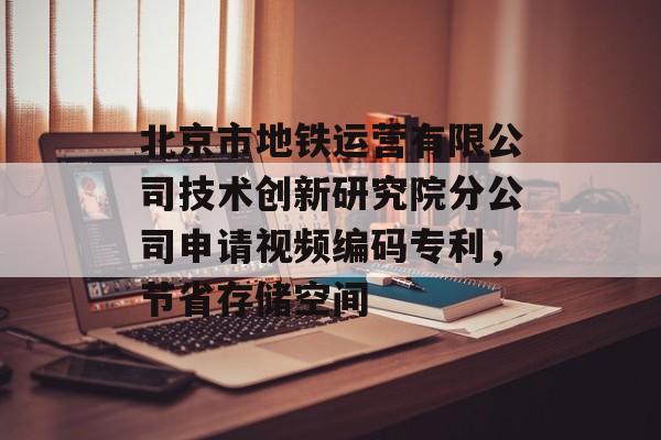 北京市地铁运营有限公司技术创新研究院分公司申请视频编码专利，节省存储空间-第1张图片-