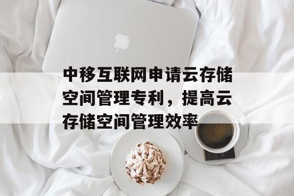中移互联网申请云存储空间管理专利，提高云存储空间管理效率-第1张图片-