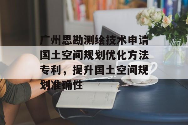 广州思勘测绘技术申请国土空间规划优化方法专利，提升国土空间规划准确性-第1张图片-
