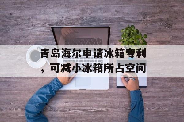青岛海尔申请冰箱专利，可减小冰箱所占空间-第1张图片-