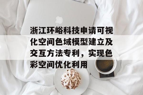 浙江环峪科技申请可视化空间色域模型建立及交互方法专利，实现色彩空间优化利用-第1张图片-
