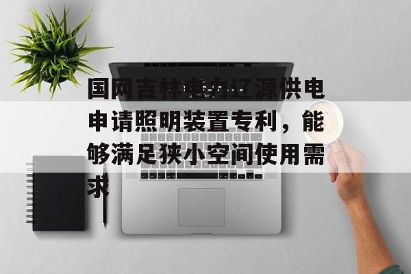 国网吉林电力辽源供电申请照明装置专利，能够满足狭小空间使用需求-第1张图片-