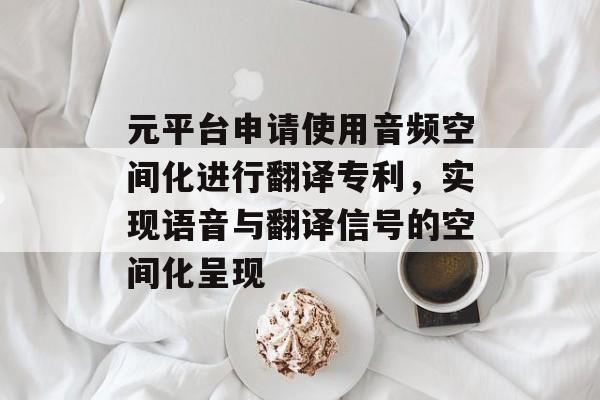 元平台申请使用音频空间化进行翻译专利，实现语音与翻译信号的空间化呈现-第1张图片-