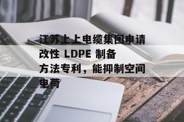 江苏上上电缆集团申请改性 LDPE 制备方法专利，能抑制空间电荷-第1张图片-