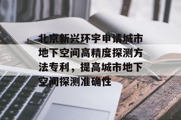 北京新兴环宇申请城市地下空间高精度探测方法专利，提高城市地下空间探测准确性-第1张图片-