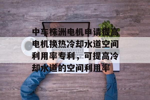 中车株洲电机申请提高电机换热冷却水道空间利用率专利，可提高冷却水道的空间利用率-第1张图片-
