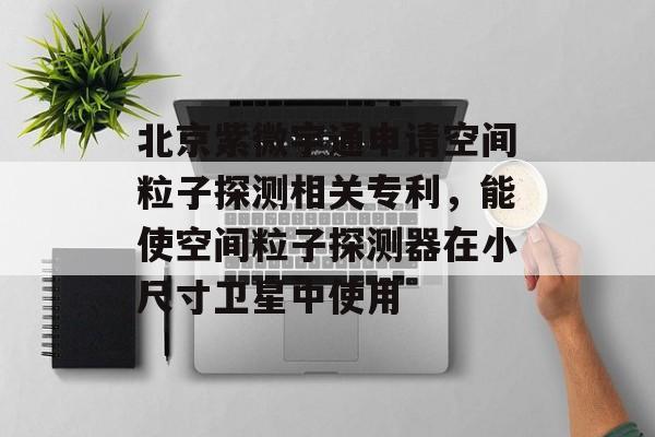 北京紫微宇通申请空间粒子探测相关专利，能使空间粒子探测器在小尺寸卫星中使用-第1张图片-
