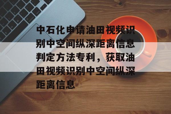 中石化申请油田视频识别中空间纵深距离信息判定方法专利，获取油田视频识别中空间纵深距离信息-第1张图片-