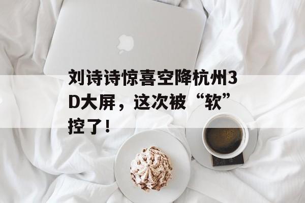 刘诗诗惊喜空降杭州3D大屏，这次被“软”控了！-第1张图片-