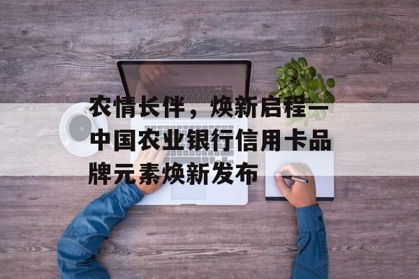 农情长伴，焕新启程—中国农业银行信用卡品牌元素焕新发布-第1张图片-