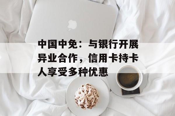 中国中免：与银行开展异业合作，信用卡持卡人享受多种优惠-第1张图片-