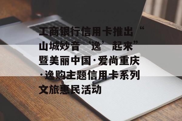 工商银行信用卡推出“山城妙音‘逸’起来”暨美丽中国·爱尚重庆·逸购主题信用卡系列文旅惠民活动-第1张图片-