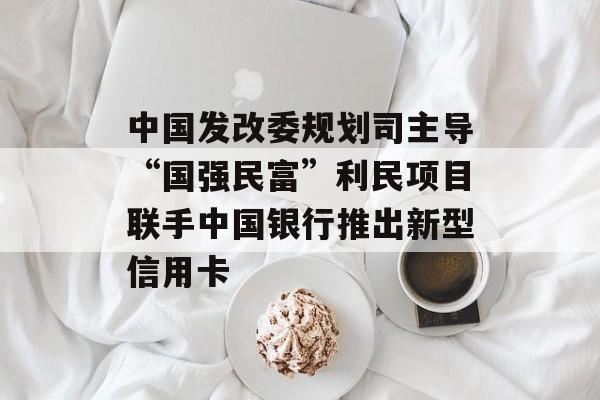 中国发改委规划司主导“国强民富”利民项目联手中国银行推出新型信用卡-第1张图片-