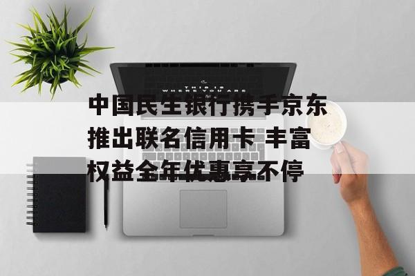中国民生银行携手京东推出联名信用卡 丰富权益全年优惠享不停-第1张图片-
