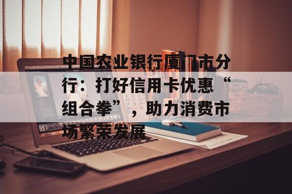 中国农业银行厦门市分行：打好信用卡优惠“组合拳”，助力消费市场繁荣发展-第1张图片-
