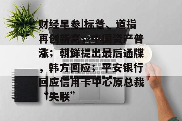 财经早参|标普、道指再创新高，中国资产普涨；朝鲜提出最后通牒，韩方回应；平安银行回应信用卡中心原总裁“失联”-第1张图片-
