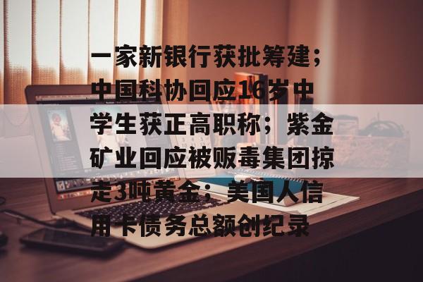 一家新银行获批筹建；中国科协回应16岁中学生获正高职称；紫金矿业回应被贩毒集团掠走3吨黄金；美国人信用卡债务总额创纪录-第1张图片-