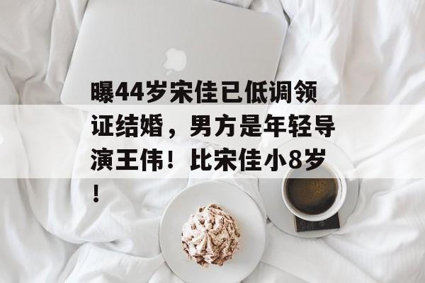 曝44岁宋佳已低调领证结婚，男方是年轻导演王伟！比宋佳小8岁！-第1张图片-