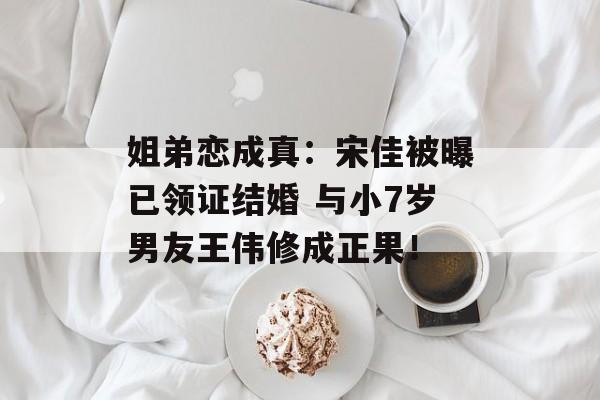 姐弟恋成真：宋佳被曝已领证结婚 与小7岁男友王伟修成正果！-第1张图片-