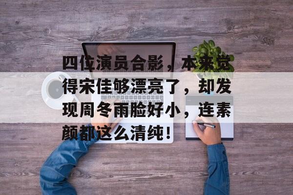 四位演员合影，本来觉得宋佳够漂亮了，却发现周冬雨脸好小，连素颜都这么清纯！-第1张图片-