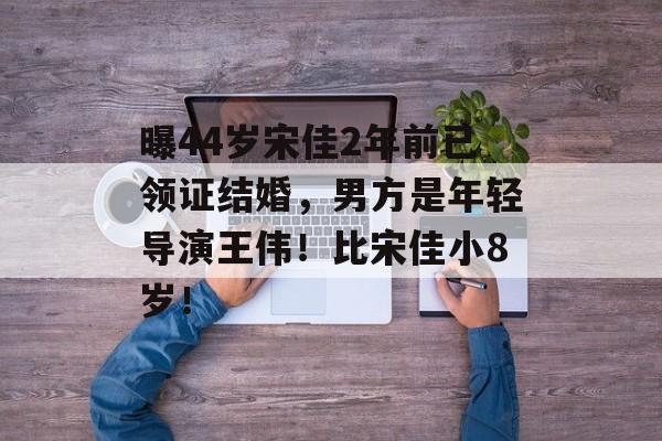 曝44岁宋佳2年前已领证结婚，男方是年轻导演王伟！比宋佳小8岁！-第1张图片-