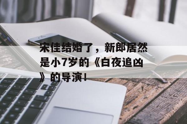 宋佳结婚了，新郎居然是小7岁的《白夜追凶》的导演！-第1张图片-