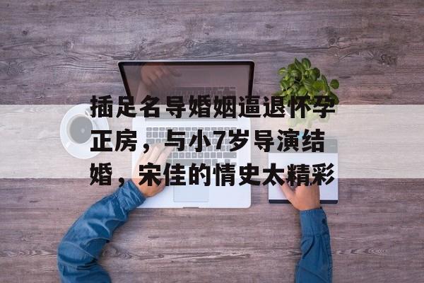插足名导婚姻逼退怀孕正房，与小7岁导演结婚，宋佳的情史太精彩-第1张图片-