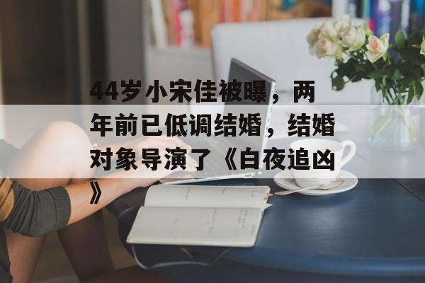 44岁小宋佳被曝，两年前已低调结婚，结婚对象导演了《白夜追凶》-第1张图片-
