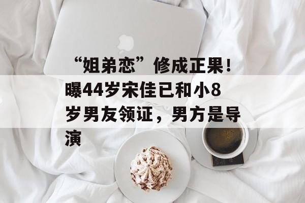 “姐弟恋”修成正果！曝44岁宋佳已和小8岁男友领证，男方是导演-第1张图片-