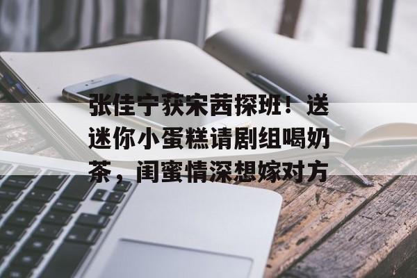 张佳宁获宋茜探班！送迷你小蛋糕请剧组喝奶茶，闺蜜情深想嫁对方-第1张图片-