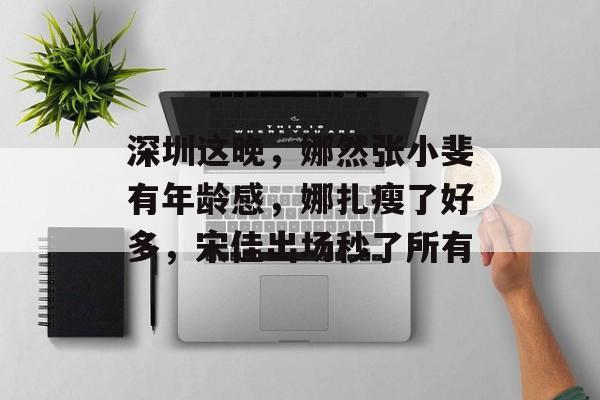 深圳这晚，娜然张小斐有年龄感，娜扎瘦了好多，宋佳出场秒了所有-第1张图片-