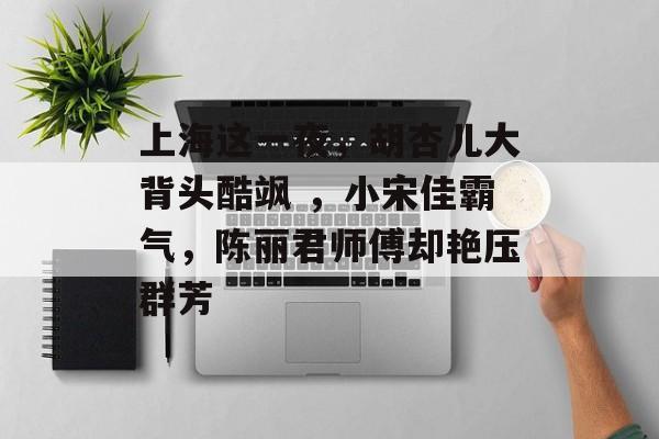 上海这一夜，胡杏儿大背头酷飒 ，小宋佳霸气，陈丽君师傅却艳压群芳-第1张图片-